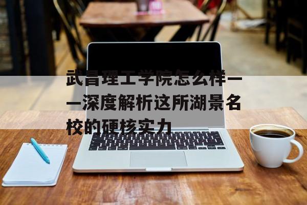 武昌理工学院怎么样——深度解析这所湖景名校的硬核实力-第1张图片-