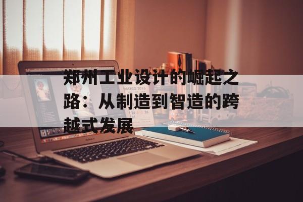 郑州工业设计的崛起之路：从制造到智造的跨越式发展-第1张图片-