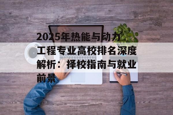 2025年热能与动力工程专业高校排名深度解析：择校指南与就业前景-第1张图片-
