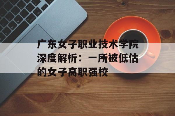 广东女子职业技术学院深度解析：一所被低估的女子高职强校-第1张图片-