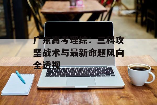 广东高考理综：三科攻坚战术与最新命题风向全透视-第1张图片-