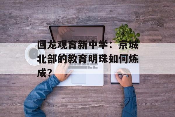 回龙观育新中学：京城北部的教育明珠如何炼成？-第1张图片-
