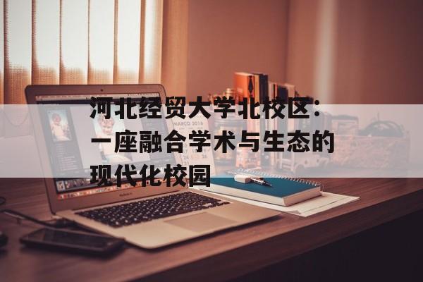 河北经贸大学北校区：一座融合学术与生态的现代化校园-第1张图片-