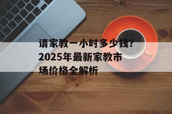 请家教一小时多少钱？2025年最新家教市场价格全解析-第1张图片-