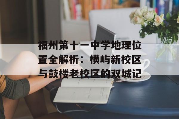福州第十一中学地理位置全解析：横屿新校区与鼓楼老校区的双城记-第1张图片-
