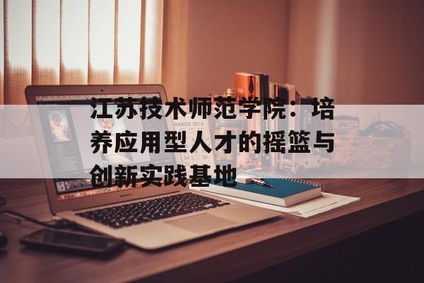 江苏技术师范学院：培养应用型人才的摇篮与创新实践基地-第1张图片-