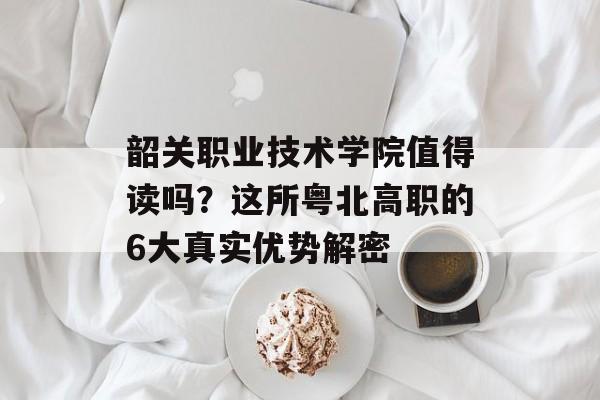 韶关职业技术学院值得读吗？这所粤北高职的6大真实优势解密-第1张图片-