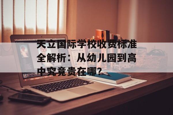 天立国际学校收费标准全解析：从幼儿园到高中究竟贵在哪？-第1张图片-