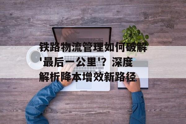 铁路物流管理如何破解'最后一公里'？深度解析降本增效新路径-第1张图片-