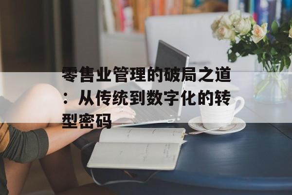 零售业管理的破局之道：从传统到数字化的转型密码-第1张图片-