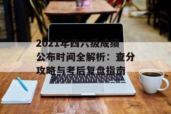 2021年四六级成绩公布时间全解析：查分攻略与考后复盘指南-第1张图片-