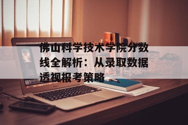 佛山科学技术学院分数线全解析：从录取数据透视报考策略-第1张图片-