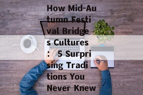 How Mid-Autumn Festival Bridges Cultures： 5 Surprising Traditions You Never Knew-第1张图片-