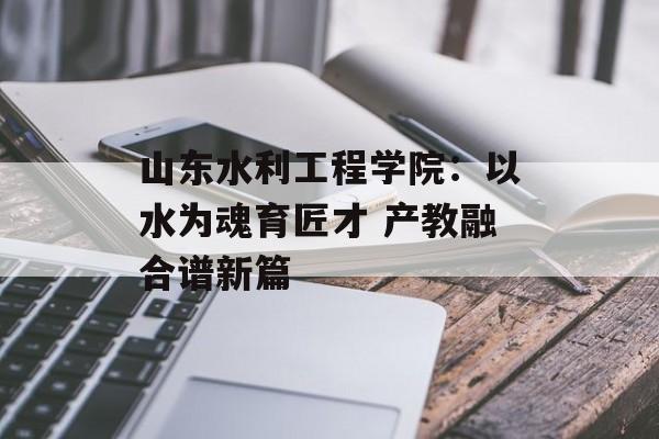 山东水利工程学院：以水为魂育匠才 产教融合谱新篇-第1张图片-