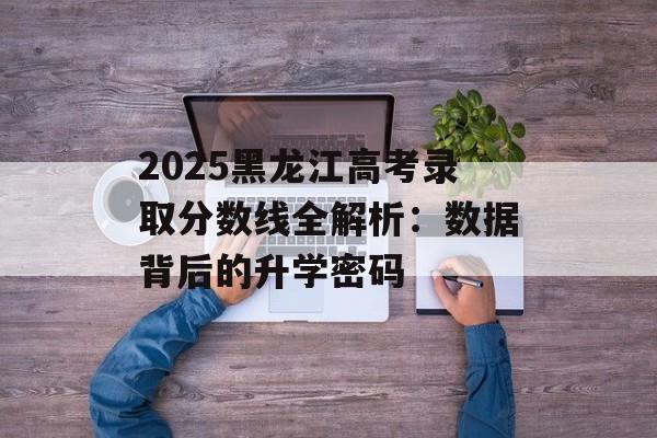 2025黑龙江高考录取分数线全解析：数据背后的升学密码-第1张图片-