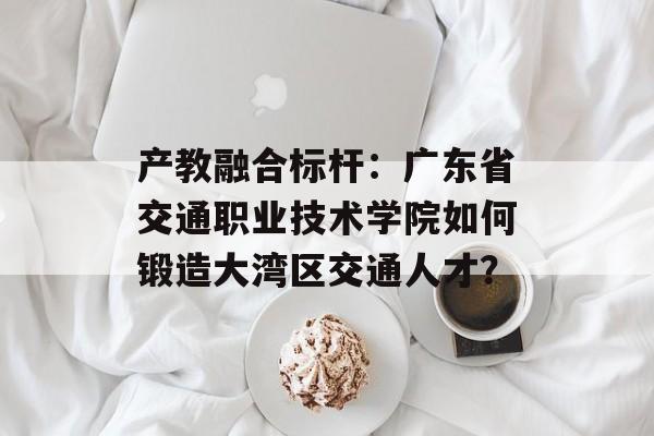 产教融合标杆：广东省交通职业技术学院如何锻造大湾区交通人才？-第1张图片-