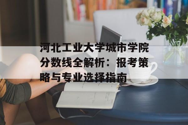 河北工业大学城市学院分数线全解析：报考策略与专业选择指南-第1张图片-