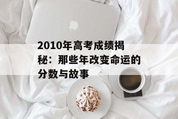 2010年高考成绩揭秘：那些年改变命运的分数与故事-第1张图片-