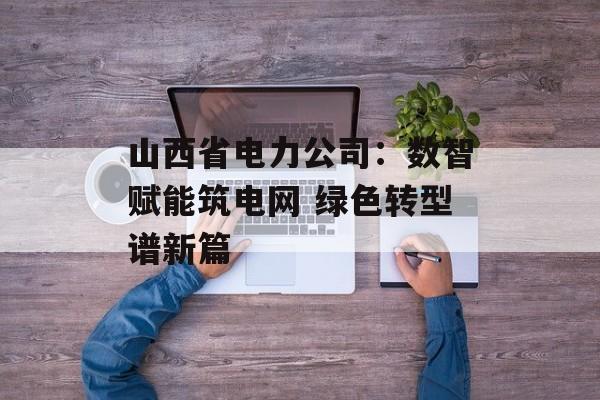 山西省电力公司：数智赋能筑电网 绿色转型谱新篇-第1张图片-