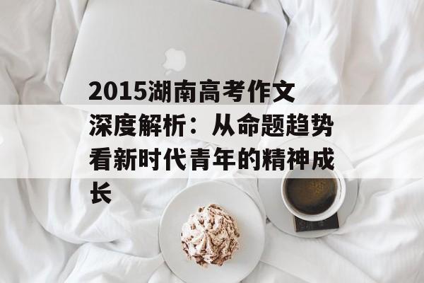 2015湖南高考作文深度解析：从命题趋势看新时代青年的精神成长-第1张图片-