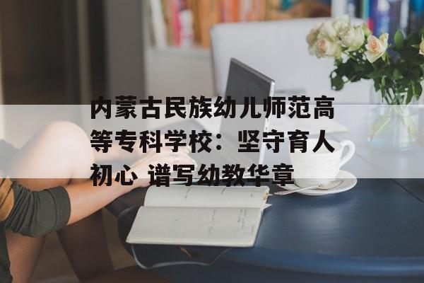 内蒙古民族幼儿师范高等专科学校：坚守育人初心 谱写幼教华章-第1张图片-