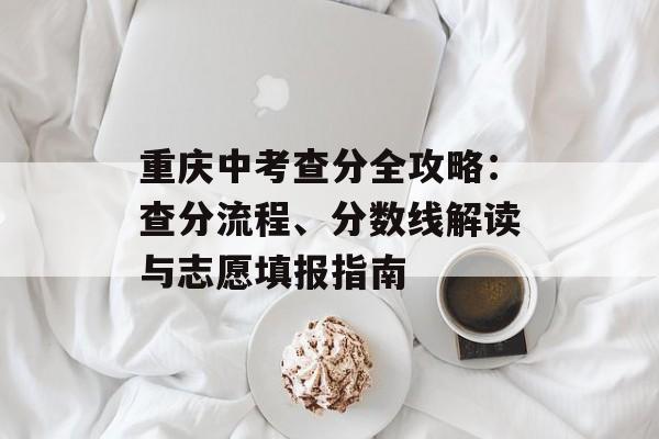 重庆中考查分全攻略：查分流程、分数线解读与志愿填报指南-第1张图片-