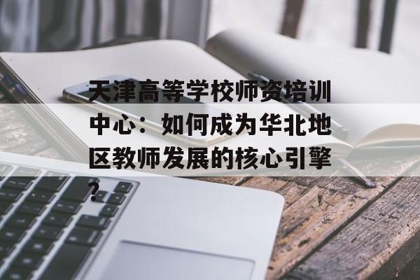 天津高等学校师资培训中心：如何成为华北地区教师发展的核心引擎？-第1张图片-