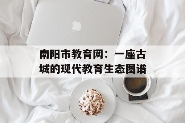 南阳市教育网：一座古城的现代教育生态图谱-第1张图片-