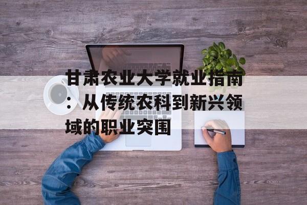 甘肃农业大学就业指南：从传统农科到新兴领域的职业突围-第1张图片-
