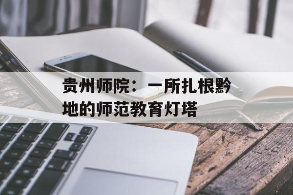 贵州师院：一所扎根黔地的师范教育灯塔-第1张图片-
