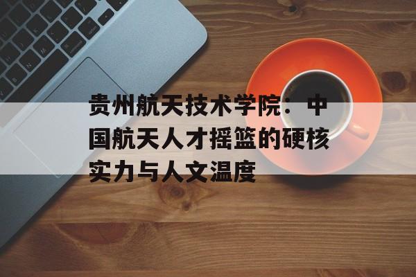 贵州航天技术学院：中国航天人才摇篮的硬核实力与人文温度-第1张图片-