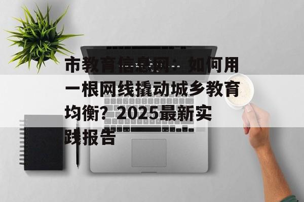 市教育信息网：如何用一根网线撬动城乡教育均衡？2025最新实践报告-第1张图片-