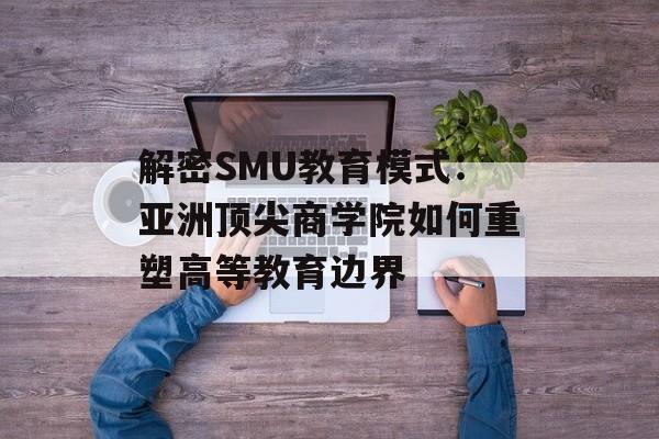 解密SMU教育模式：亚洲顶尖商学院如何重塑高等教育边界-第1张图片-