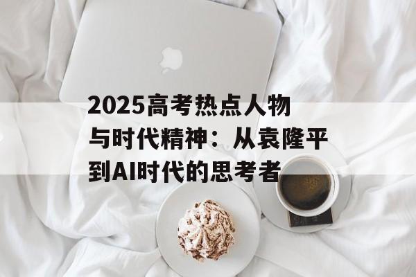 2025高考热点人物与时代精神：从袁隆平到AI时代的思考者-第1张图片-