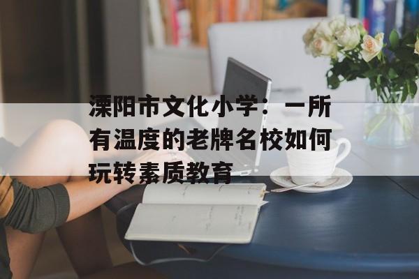 溧阳市文化小学：一所有温度的老牌名校如何玩转素质教育-第1张图片-
